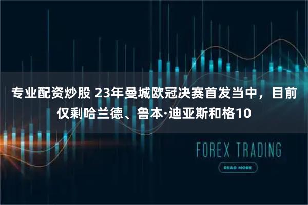 专业配资炒股 23年曼城欧冠决赛首发当中，目前仅剩哈兰德、鲁本·迪亚斯和格10