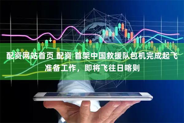 配资网站首页 配资 首架中国救援队包机完成起飞准备工作，即将飞往日喀则