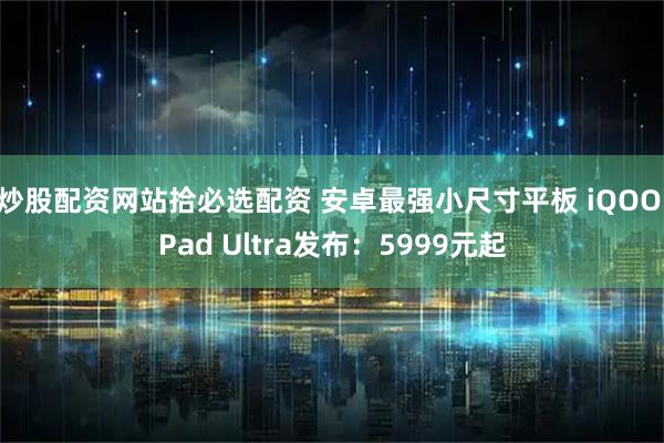 炒股配资网站拾必选配资 安卓最强小尺寸平板 iQOO Pad Ultra发布：5999元起