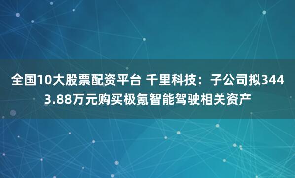 全国10大股票配资平台 千里科技：子公司拟3443.88万元购买极氪智能驾驶相关资产