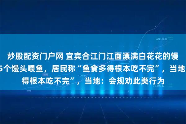炒股配资门户网 宜宾合江门江面漂满白花花的馒头，有人一次买25个馒头喂鱼，居民称“鱼食多得根本吃不完”，当地：会规劝此类行为