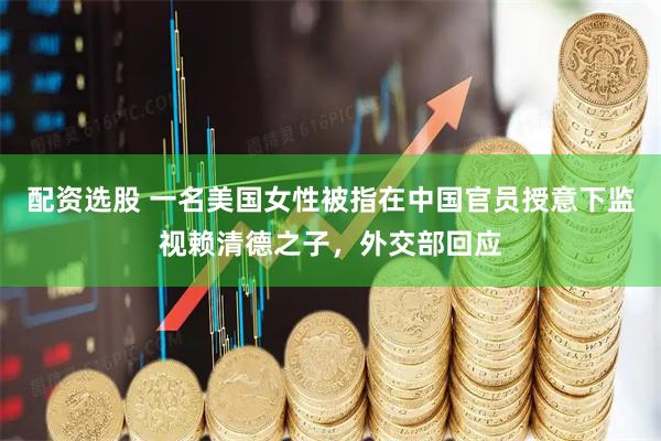 配资选股 一名美国女性被指在中国官员授意下监视赖清德之子，外交部回应