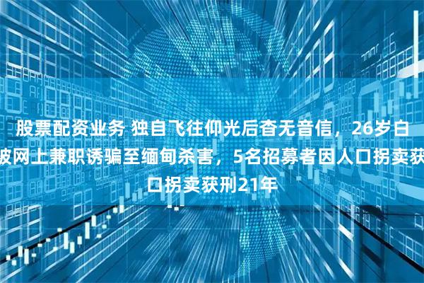 股票配资业务 独自飞往仰光后杳无音信，26岁白俄模特被网上兼职诱骗至缅甸杀害，5名招募者因人口拐卖获刑21年